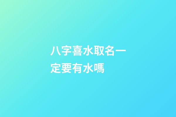 八字喜水取名一定要有水嗎 (八字喜水怎么起名)